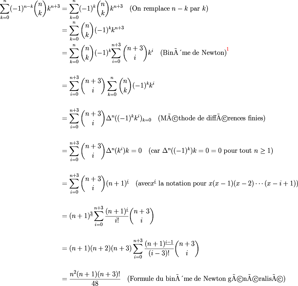 \Large \begin{aligned} \\ \sum_{k=0}^{n}(-1)^{n-k}{\binom {n}{k}}k^{n+3} &= \sum_{k=0}^{n}(-1)^{k}{\binom {n}{k}}k^{n+3} \quad \text{(On remplace } n-k \text{ par } k)\ \\ &= \sum_{k=0}^{n}{\binom {n}{k}}(-1)^{k}k^{n+3} \quad  \\ &= \sum_{k=0}^{n}{\binom {n}{k}}(-1)^{k} {\sum_{i=0}^{n+3}{\binom {n+3}{i}}k^{i} \quad \text{(Binôme de Newton)}^{{\red{1}}}\\ \\ &= \sum_{i=0}^{n+3}{\binom {n+3}{i}}\sum_{k=0}^{n}{\binom {n}{k}}(-1)^{k}k^{i} \\ \\ &= \sum_{i=0}^{n+3}{\binom {n+3}{i}}\Delta^{n}((-1)^{k}k^{i})_{k=0} \quad \text{(Méthode de différences finies)} \\ \\ &= \sum_{i=0}^{n+3}{\binom {n+3}{i}}\Delta^{n}(k^{i}){k=0} \quad \text{(car } \Delta^{n}((-1)^{k}){k=0} = 0 \text{ pour tout } n\geq 1 \text{)} \\ \\ &= \sum_{i=0}^{n+3}{\binom {n+3}{i}}(n+1)^{\underline{i}} \quad \text{(avec} x^{\underline{i}} \text{ la notation pour } x(x-1)(x-2)\cdots(x-i+1) \text{)} \\ \\ &= (n+1)^{\underline{3}}\sum_{i=0}^{n+3}\frac{(n+1)^{\underline{i}}}{i!}{\binom {n+3}{i}} \\ \\ &= (n+1)(n+2)(n+3)\sum_{i=0}^{n+3}\frac{(n+1)^{\underline{i-1}}}{(i-3)!}{\binom {n+3}{i}} \\ \\ &= \frac{n^2(n+1)(n+3)!}{48} \quad \text{(Formule du binôme de Newton généralisé)} \\ \end{aligned}